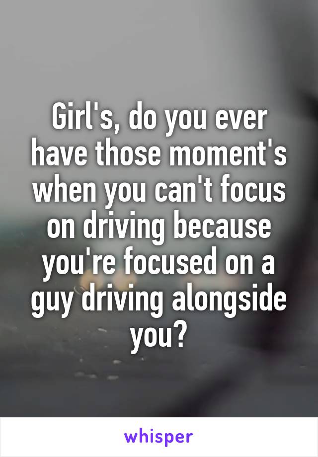 Girl's, do you ever have those moment's when you can't focus on driving because you're focused on a guy driving alongside you?