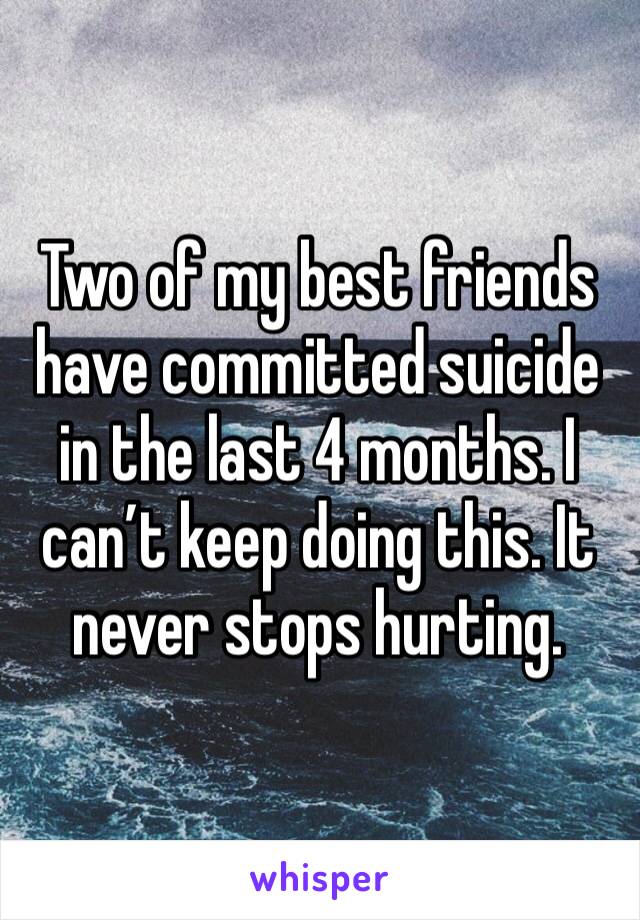 Two of my best friends have committed suicide in the last 4 months. I can’t keep doing this. It never stops hurting. 