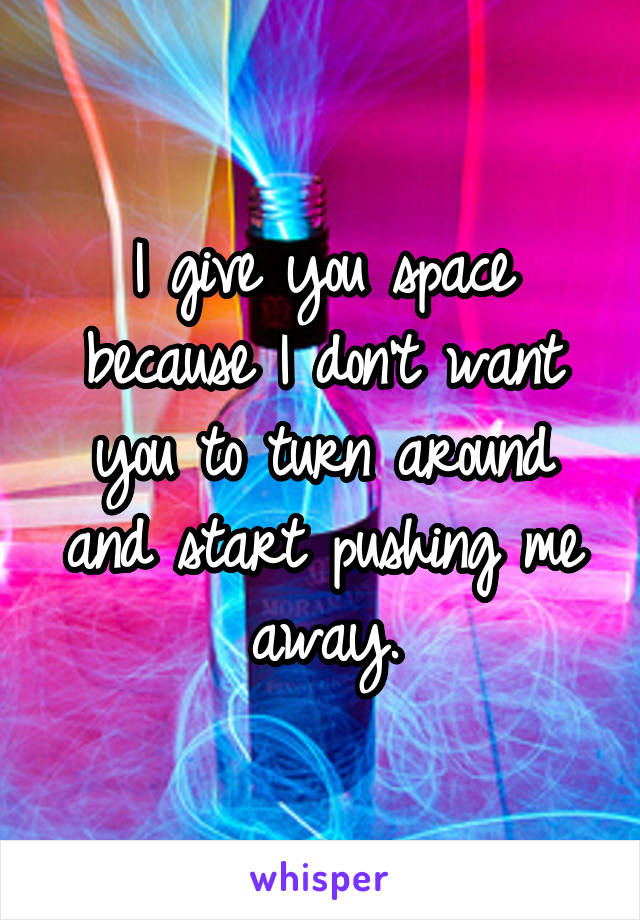 I give you space because I don't want you to turn around and start pushing me away.