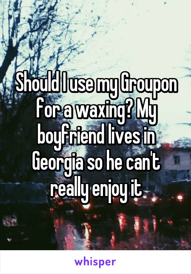 Should I use my Groupon for a waxing? My boyfriend lives in Georgia so he can't really enjoy it