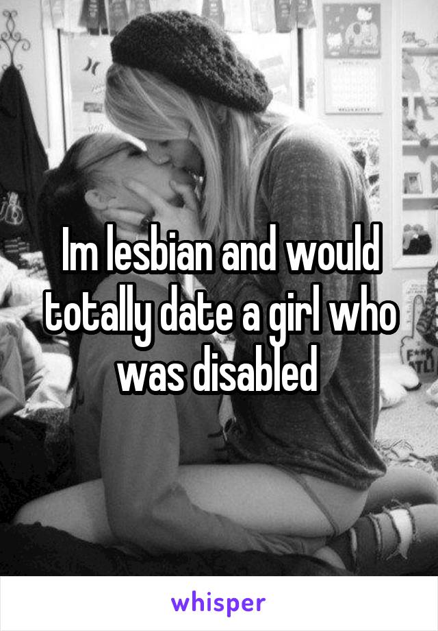 Im lesbian and would totally date a girl who was disabled 