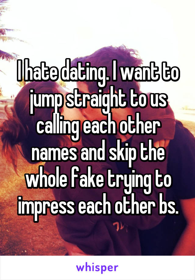 I hate dating. I want to jump straight to us calling each other names and skip the whole fake trying to impress each other bs.