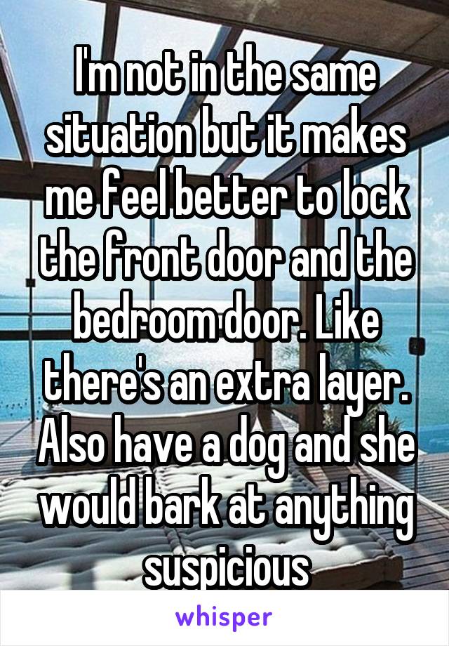 I'm not in the same situation but it makes me feel better to lock the front door and the bedroom door. Like there's an extra layer. Also have a dog and she would bark at anything suspicious