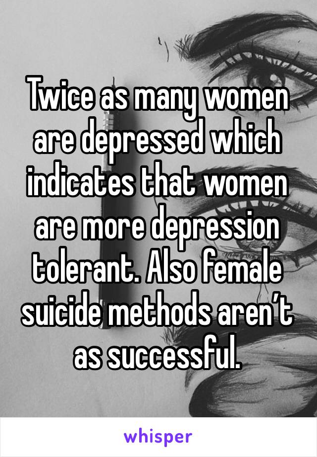Twice as many women are depressed which indicates that women are more depression tolerant. Also female suicide methods aren’t as successful. 