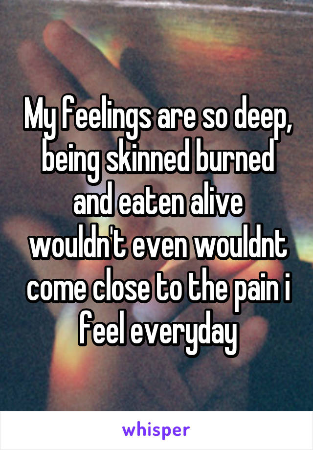 My feelings are so deep, being skinned burned and eaten alive wouldn't even wouldnt come close to the pain i feel everyday