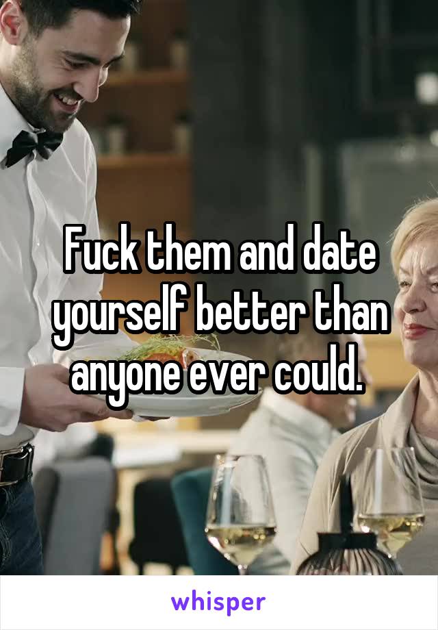 Fuck them and date yourself better than anyone ever could. 