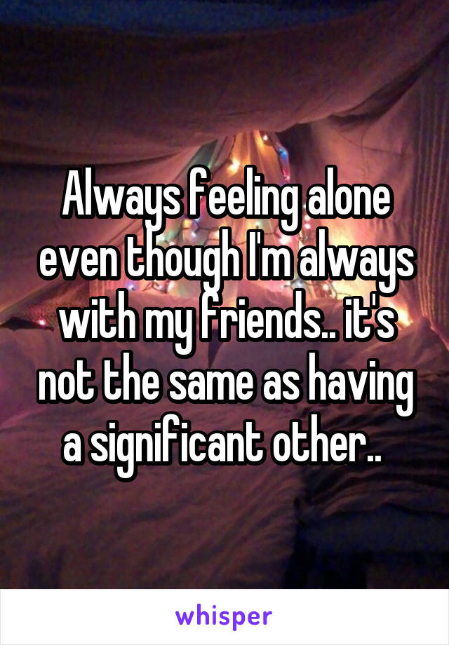 Always feeling alone even though I'm always with my friends.. it's not the same as having a significant other.. 