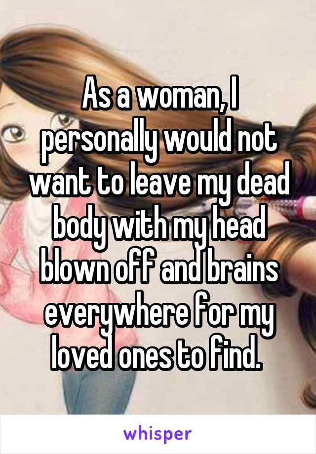 As a woman, I personally would not want to leave my dead body with my head blown off and brains everywhere for my loved ones to find. 