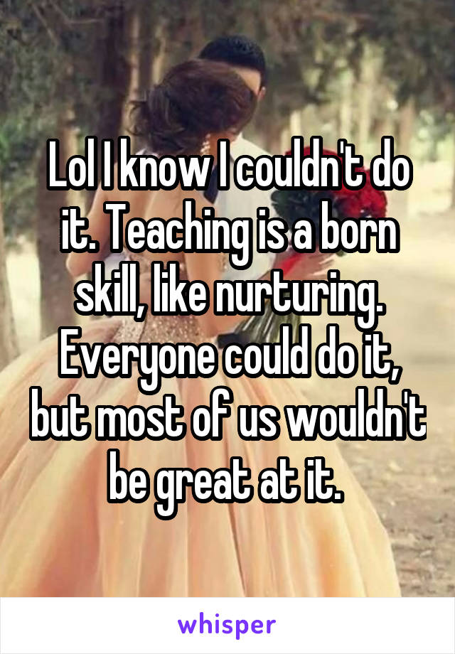 Lol I know I couldn't do it. Teaching is a born skill, like nurturing. Everyone could do it, but most of us wouldn't be great at it. 