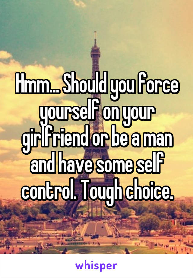 Hmm... Should you force yourself on your girlfriend or be a man and have some self control. Tough choice.