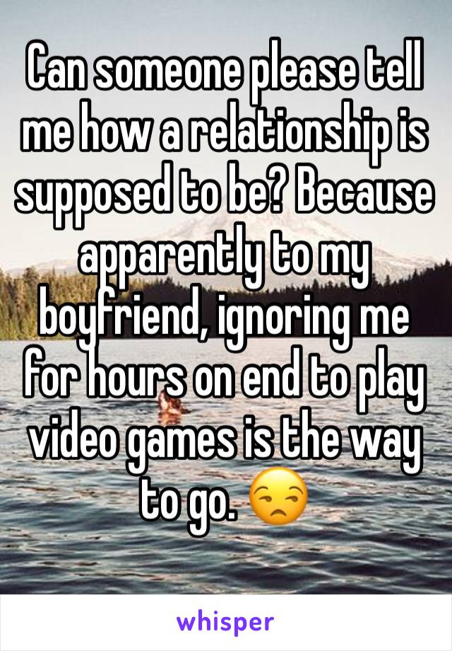 Can someone please tell me how a relationship is supposed to be? Because apparently to my boyfriend, ignoring me for hours on end to play video games is the way to go. 😒