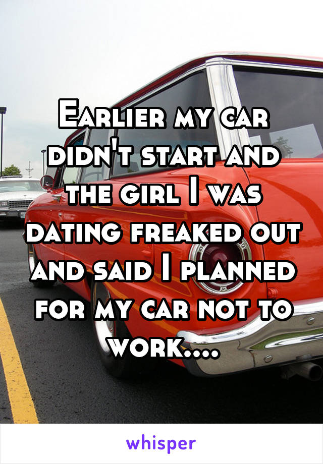 Earlier my car didn't start and the girl I was dating freaked out and said I planned for my car not to work....