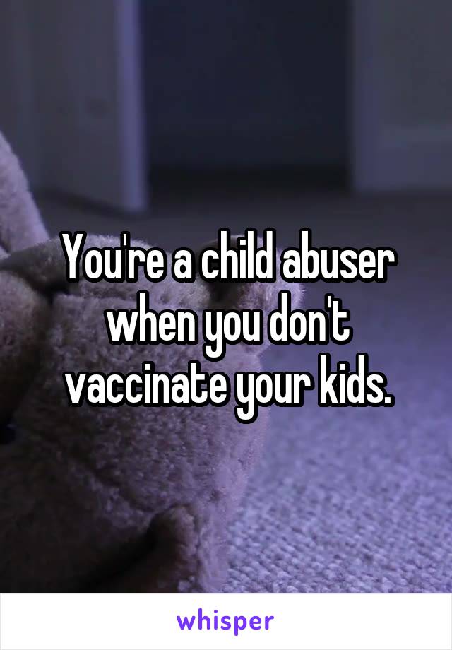 You're a child abuser when you don't vaccinate your kids.
