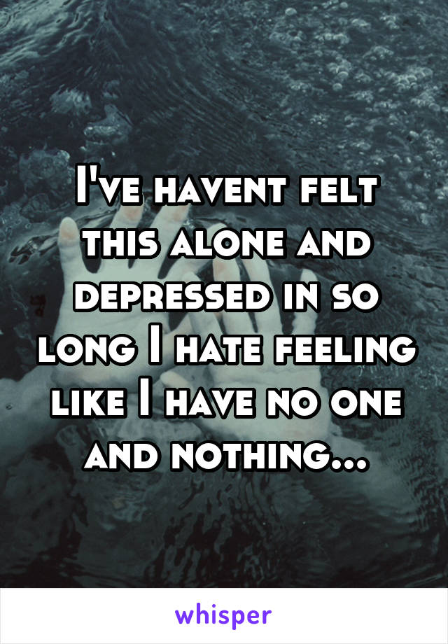 I've havent felt this alone and depressed in so long I hate feeling like I have no one and nothing...