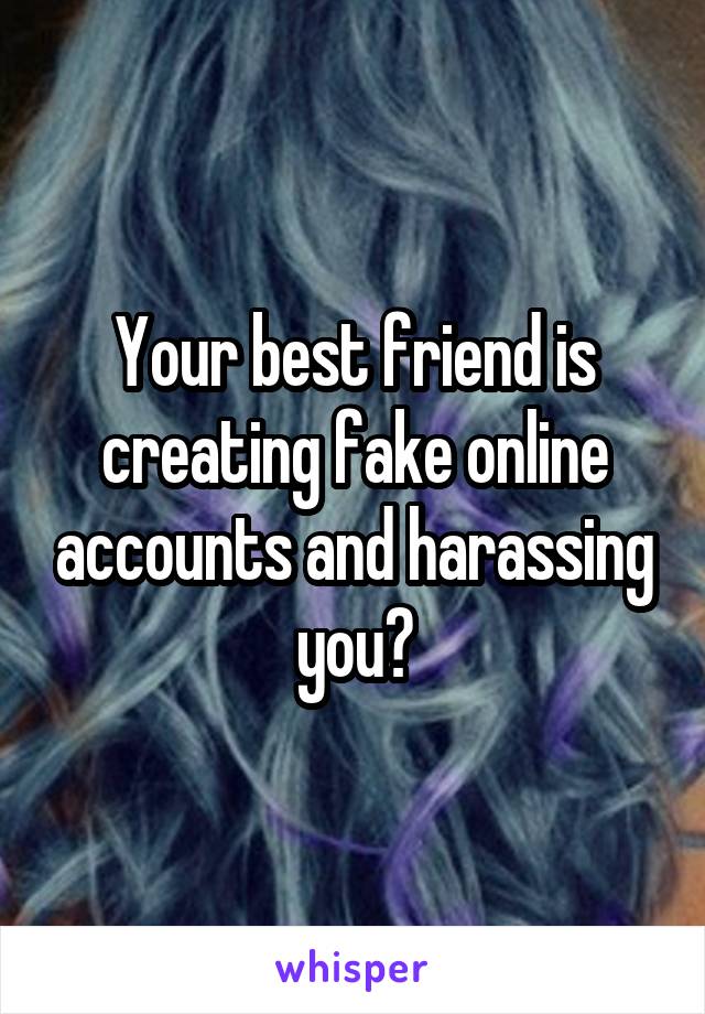 Your best friend is creating fake online accounts and harassing you?