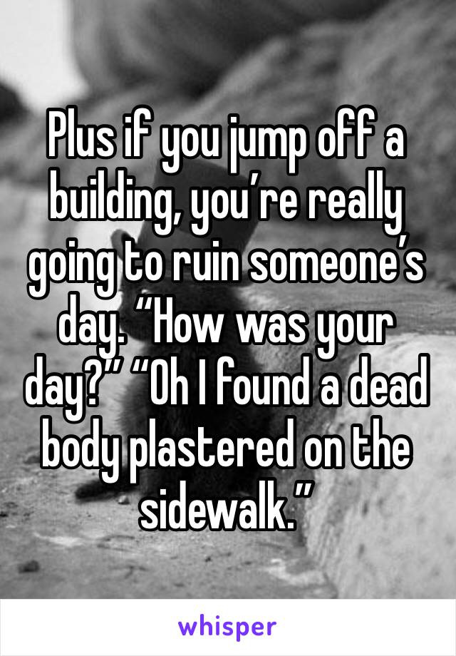 Plus if you jump off a building, you’re really going to ruin someone’s day. “How was your day?” “Oh I found a dead body plastered on the sidewalk.” 