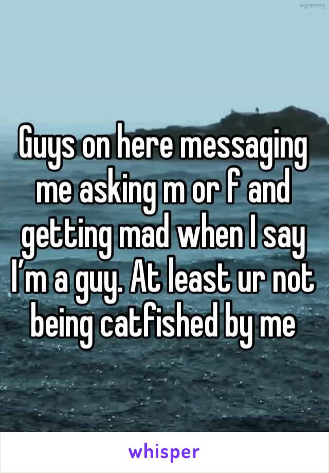 Guys on here messaging me asking m or f and getting mad when I say I’m a guy. At least ur not being catfished by me 