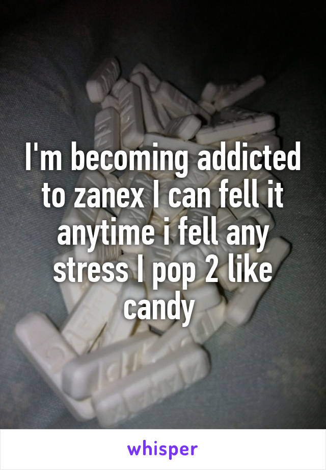 I'm becoming addicted to zanex I can fell it anytime i fell any stress I pop 2 like candy 