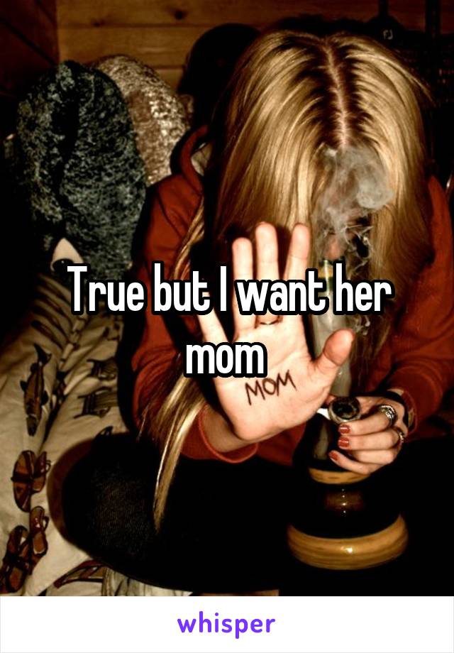 True but I want her mom 