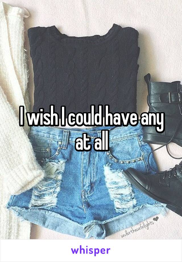 I wish I could have any at all