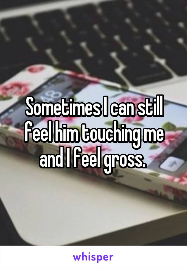 Sometimes I can still feel him touching me and I feel gross. 