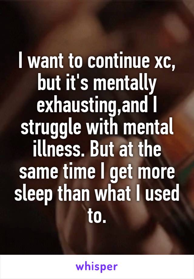 I want to continue xc, but it's mentally exhausting,and I struggle with mental illness. But at the same time I get more sleep than what I used to.