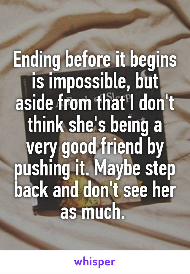 Ending before it begins is impossible, but aside from that I don't think she's being a very good friend by pushing it. Maybe step back and don't see her as much. 
