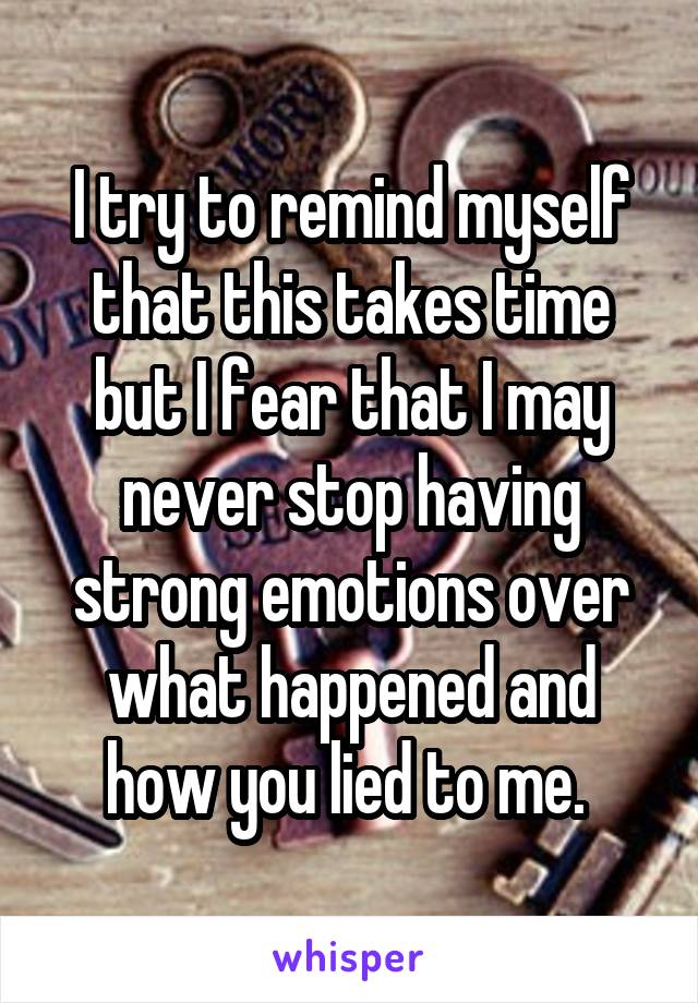 I try to remind myself that this takes time but I fear that I may never stop having strong emotions over what happened and how you lied to me. 