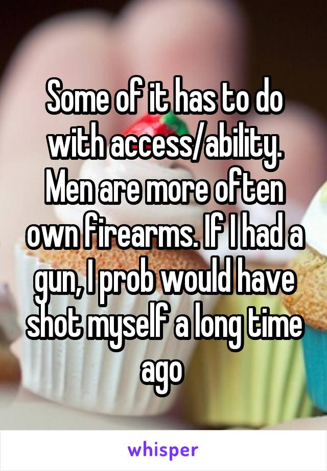 Some of it has to do with access/ability. Men are more often own firearms. If I had a gun, I prob would have shot myself a long time ago 