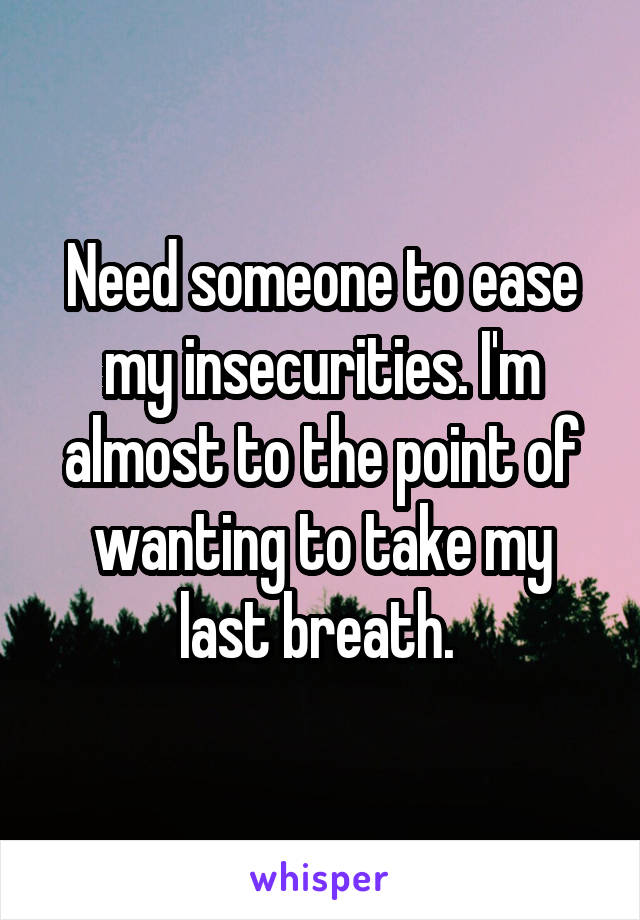 Need someone to ease my insecurities. I'm almost to the point of wanting to take my last breath. 