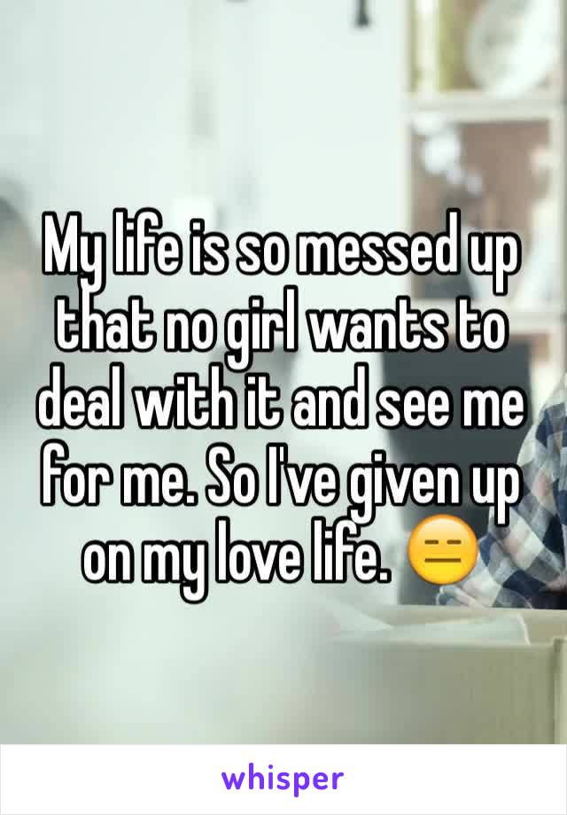 My life is so messed up that no girl wants to deal with it and see me for me. So I've given up on my love life. 😑
