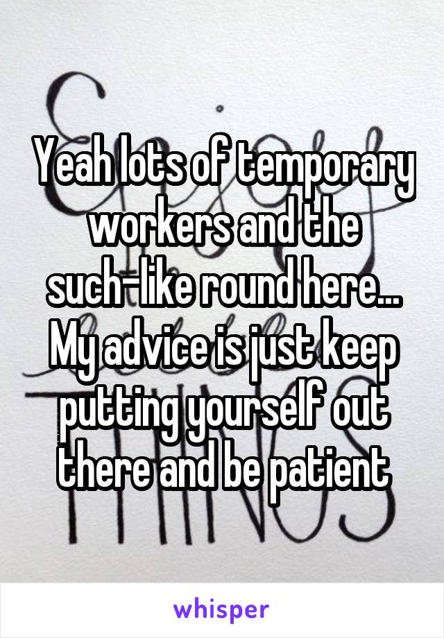 Yeah lots of temporary workers and the such-like round here... My advice is just keep putting yourself out there and be patient