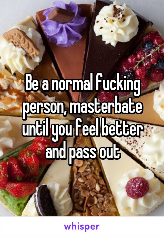 Be a normal fucking person, masterbate until you feel better and pass out