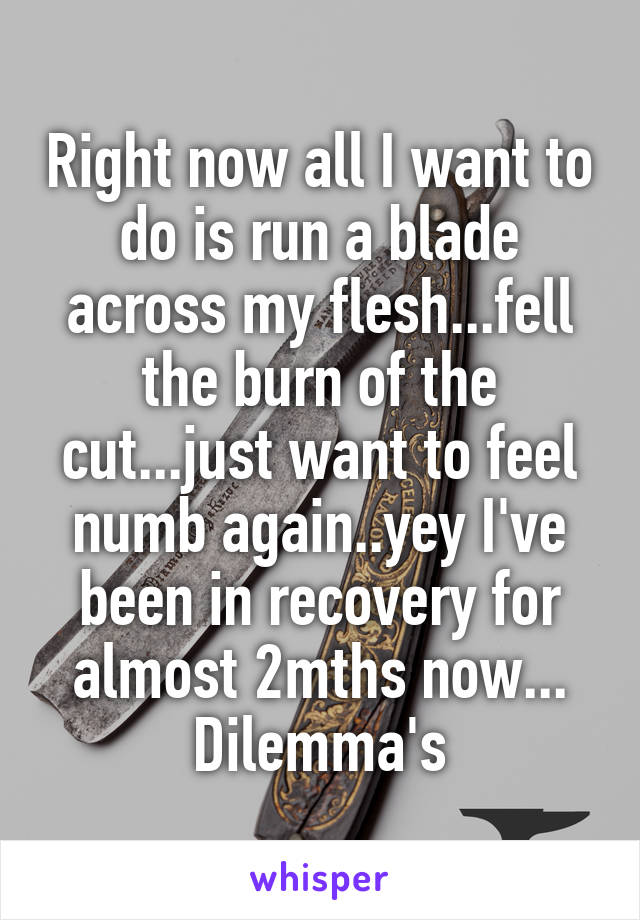Right now all I want to do is run a blade across my flesh...fell the burn of the cut...just want to feel numb again..yey I've been in recovery for almost 2mths now... Dilemma's