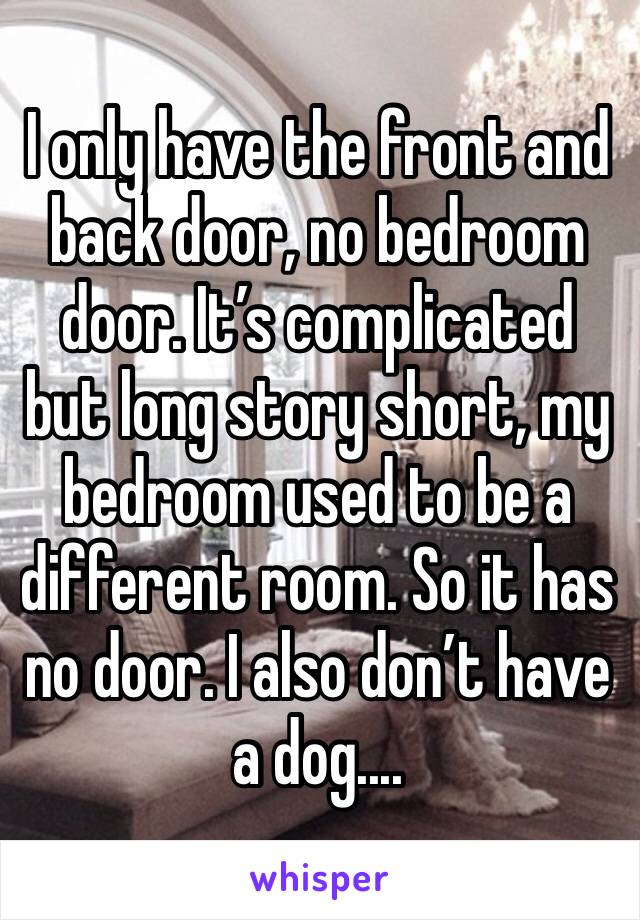 I only have the front and back door, no bedroom door. It’s complicated but long story short, my bedroom used to be a different room. So it has no door. I also don’t have a dog....