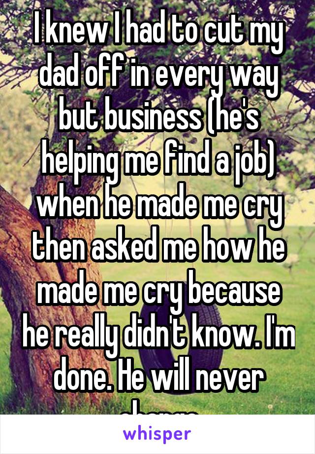 I knew I had to cut my dad off in every way but business (he's helping me find a job) when he made me cry then asked me how he made me cry because he really didn't know. I'm done. He will never change