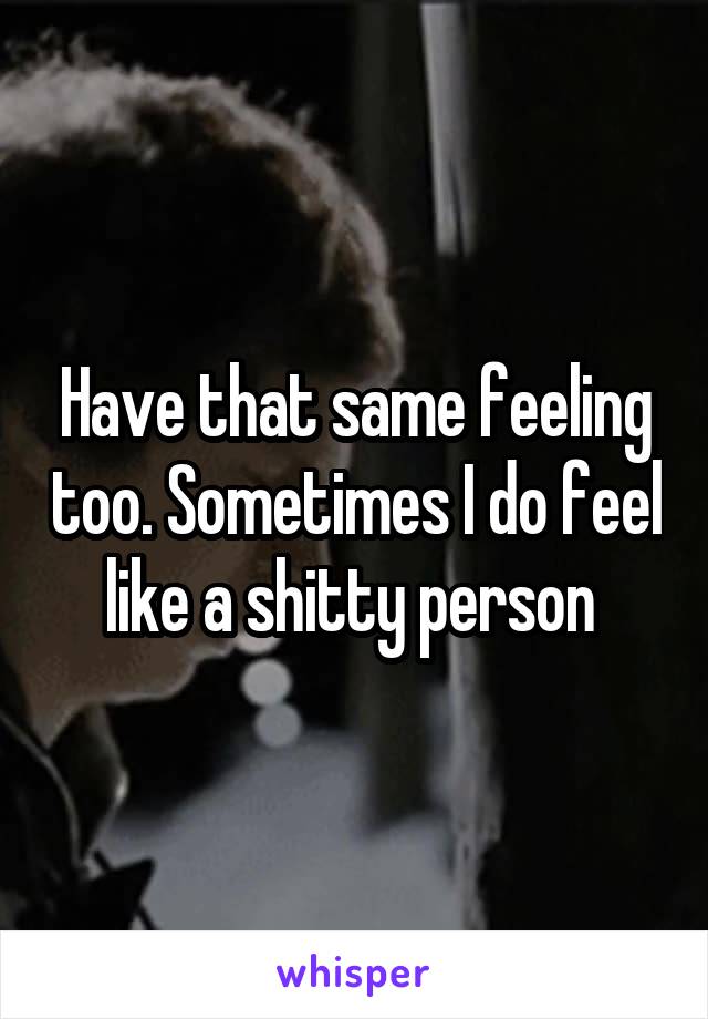 Have that same feeling too. Sometimes I do feel like a shitty person 