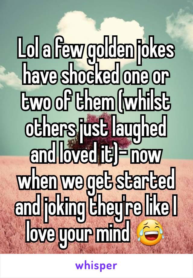 Lol a few golden jokes have shocked one or two of them (whilst others just laughed and loved it)- now when we get started and joking they're like I love your mind 😂