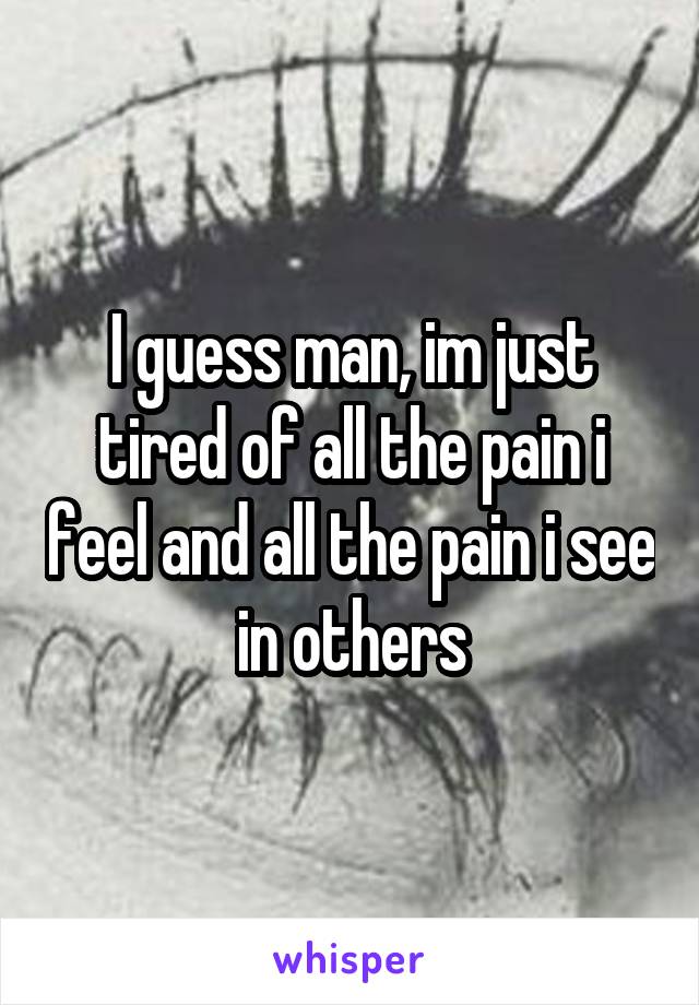 I guess man, im just tired of all the pain i feel and all the pain i see in others