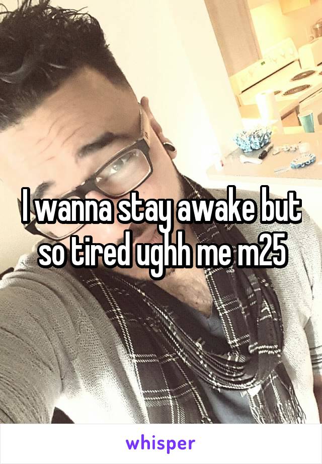 I wanna stay awake but so tired ughh me m25