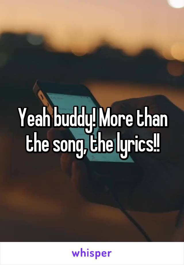 Yeah buddy! More than the song, the lyrics!!