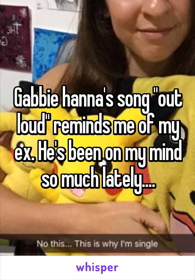 Gabbie hanna's song "out loud" reminds me of my ex. He's been on my mind so much lately....