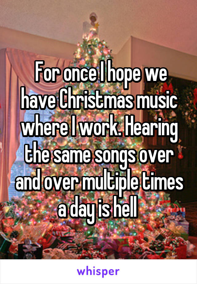  For once I hope we have Christmas music where I work. Hearing the same songs over and over multiple times a day is hell 