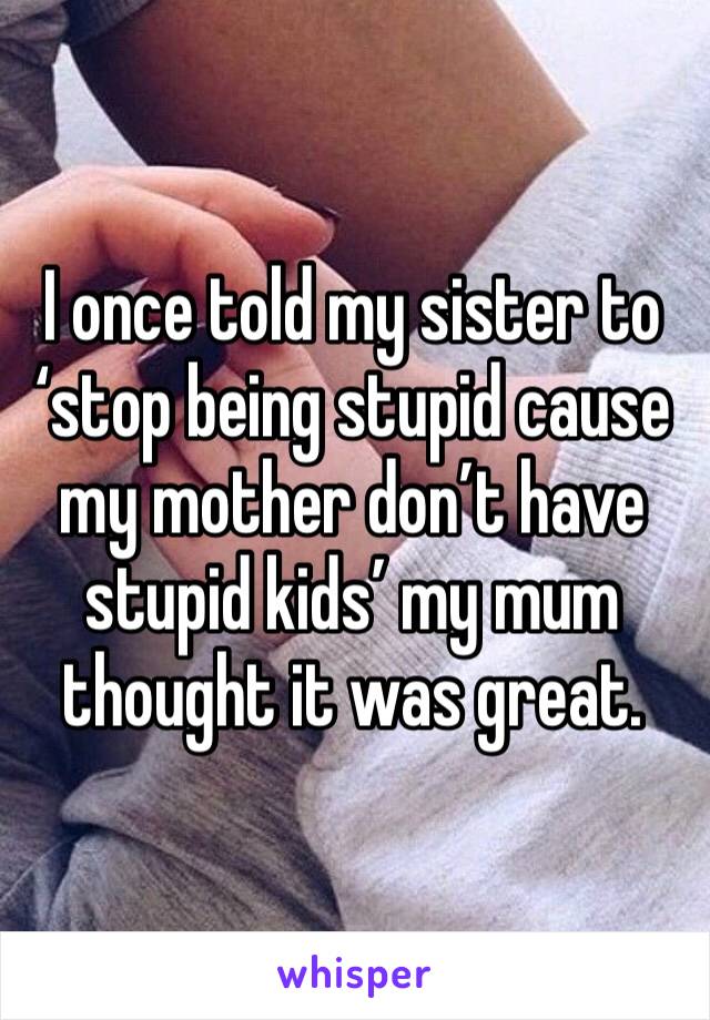 I once told my sister to ‘stop being stupid cause my mother don’t have stupid kids’ my mum thought it was great.