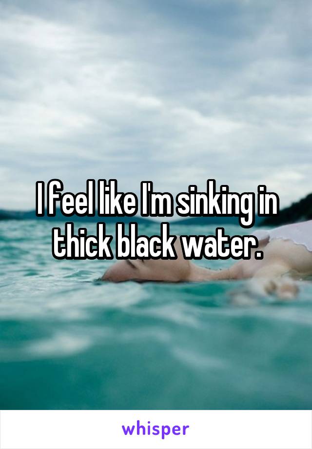 I feel like I'm sinking in thick black water.