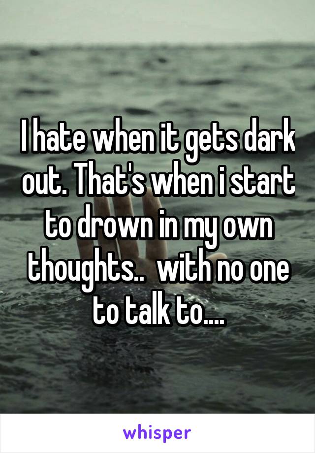 I hate when it gets dark out. That's when i start to drown in my own thoughts..  with no one to talk to....