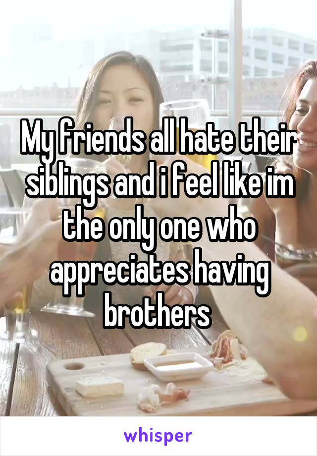 My friends all hate their siblings and i feel like im the only one who appreciates having brothers 