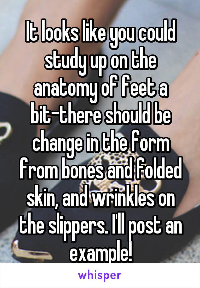It looks like you could study up on the anatomy of feet a bit-there should be change in the form from bones and folded skin, and wrinkles on the slippers. I'll post an example!