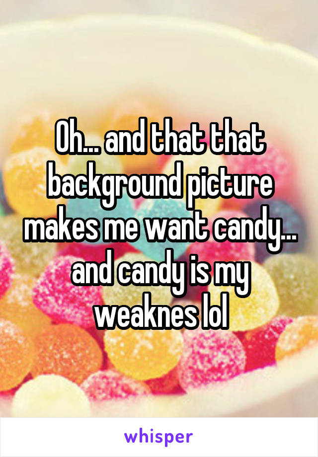 Oh... and that that background picture makes me want candy... and candy is my weaknes lol