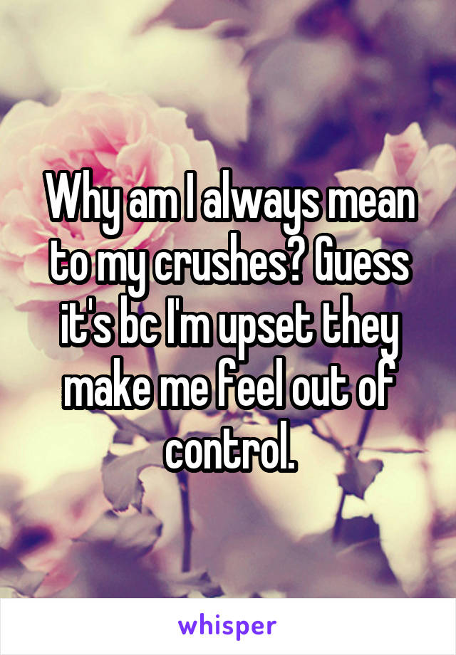 Why am I always mean to my crushes? Guess it's bc I'm upset they make me feel out of control.